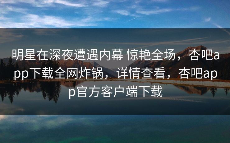 明星在深夜遭遇内幕 惊艳全场,杏吧app下载全网炸锅,详情查看,杏吧app官方客户端下载 明星在深夜遭遇内幕 惊艳全场,杏吧app下载全网炸锅,详情查看,杏吧app官方客户端下载