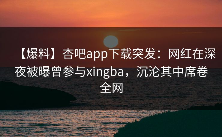 【爆料】杏吧app下载突发：网红在深夜被曝曾参与xingba，沉沦其中席卷全网