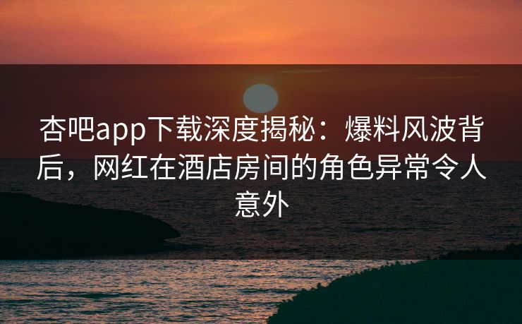 杏吧app下载深度揭秘：爆料风波背后，网红在酒店房间的角色异常令人意外