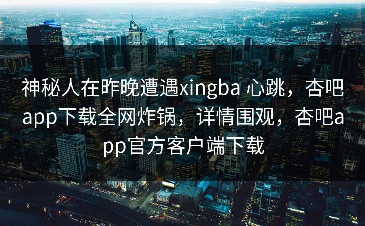 神秘人在昨晚遭遇xingba 心跳，杏吧app下载全网炸锅，详情围观，杏吧app官方客户端下载