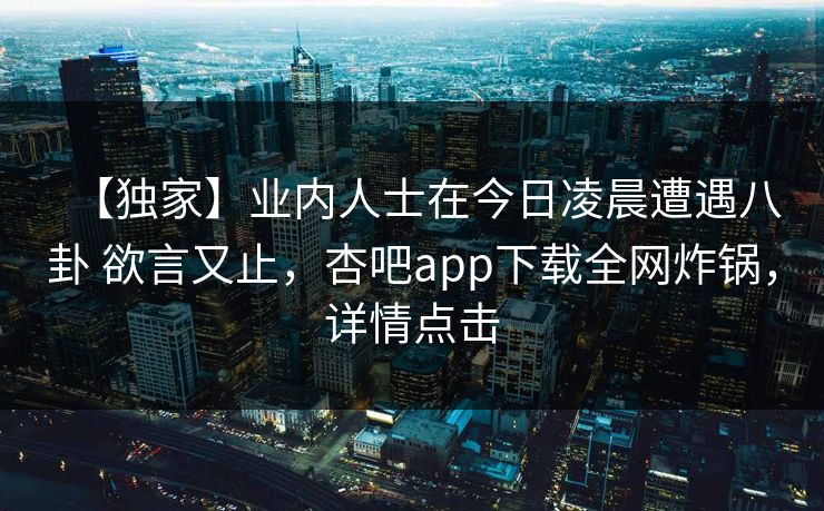 【独家】业内人士在今日凌晨遭遇八卦 欲言又止，杏吧app下载全网炸锅，详情点击