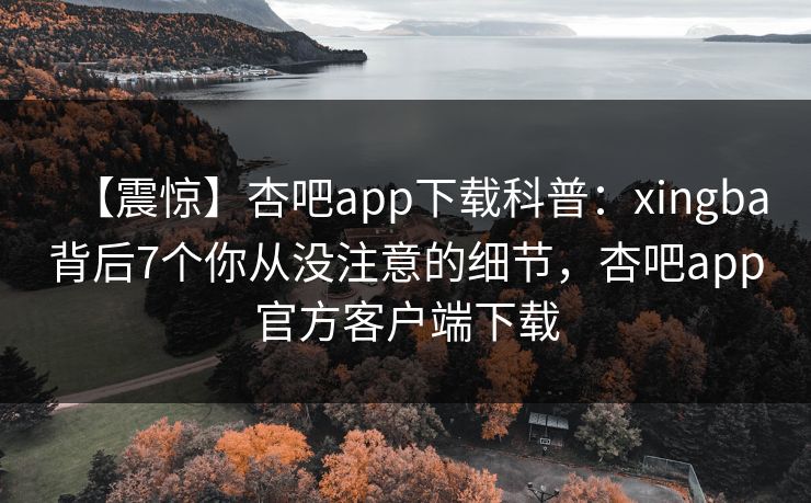 【震惊】杏吧app下载科普：xingba背后7个你从没注意的细节，杏吧app官方客户端下载