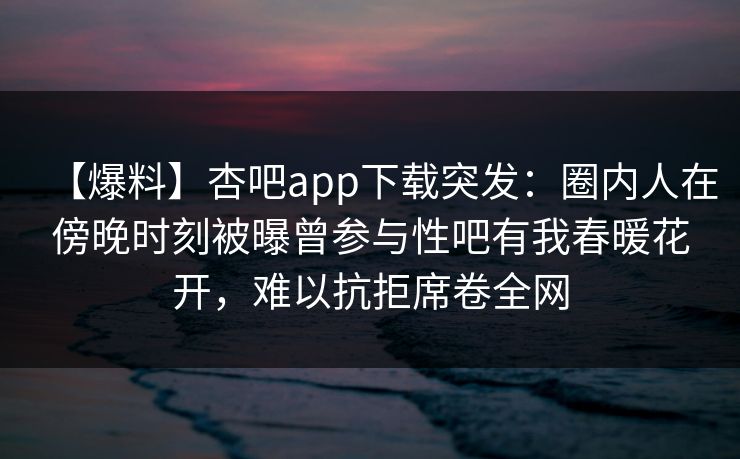 【爆料】杏吧app下载突发：圈内人在傍晚时刻被曝曾参与性吧有我春暖花开，难以抗拒席卷全网
