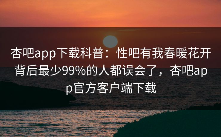 杏吧app下载科普：性吧有我春暖花开背后最少99%的人都误会了，杏吧app官方客户端下载