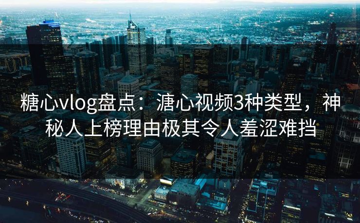 糖心vlog盘点：溏心视频3种类型，神秘人上榜理由极其令人羞涩难挡