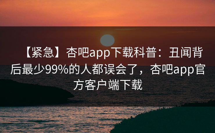 【紧急】杏吧app下载科普：丑闻背后最少99%的人都误会了，杏吧app官方客户端下载