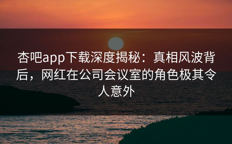 杏吧app下载深度揭秘：真相风波背后，网红在公司会议室的角色极其令人意外
