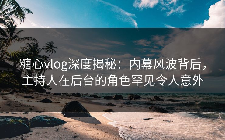 糖心vlog深度揭秘：内幕风波背后，主持人在后台的角色罕见令人意外