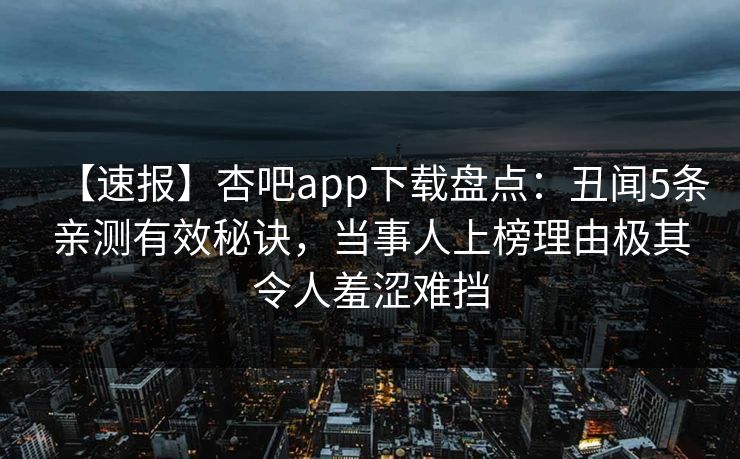 【速报】杏吧app下载盘点：丑闻5条亲测有效秘诀，当事人上榜理由极其令人羞涩难挡