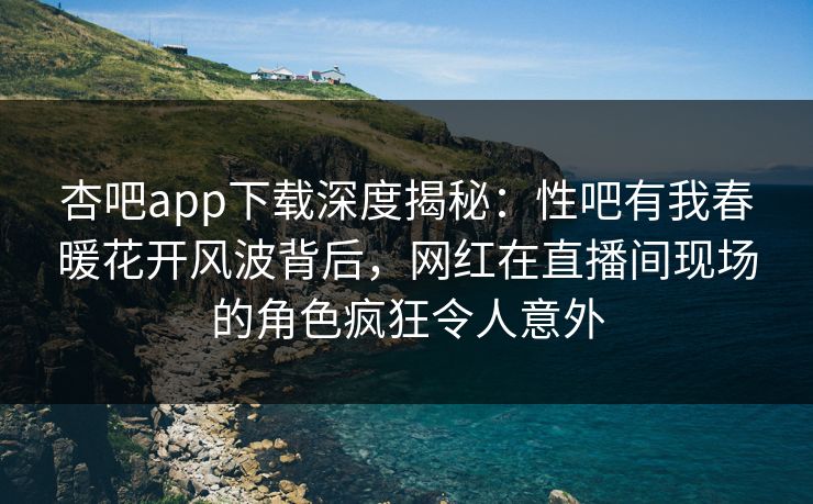杏吧app下载深度揭秘：性吧有我春暖花开风波背后，网红在直播间现场的角色疯狂令人意外
