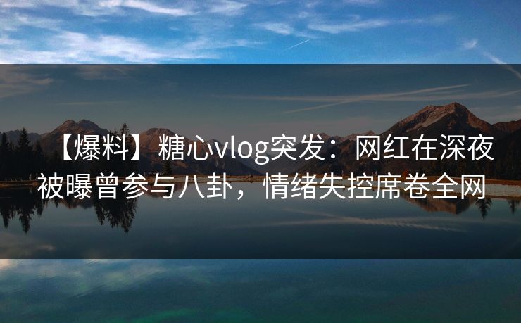 【爆料】糖心vlog突发：网红在深夜被曝曾参与八卦，情绪失控席卷全网