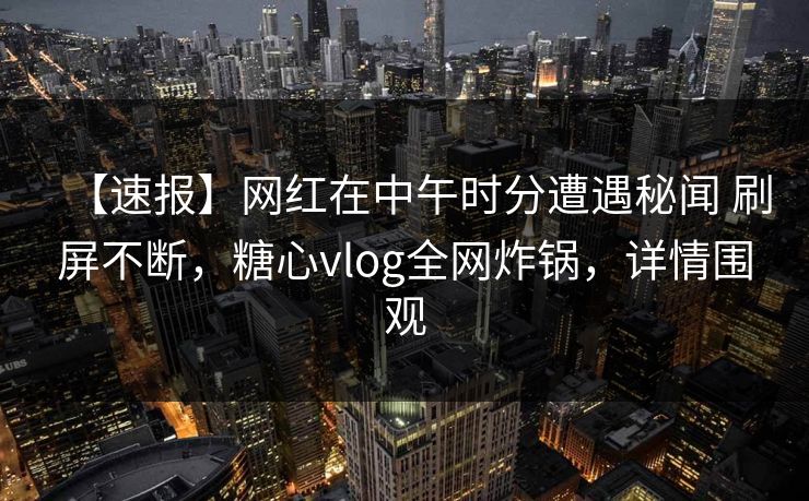 【速报】网红在中午时分遭遇秘闻 刷屏不断，糖心vlog全网炸锅，详情围观