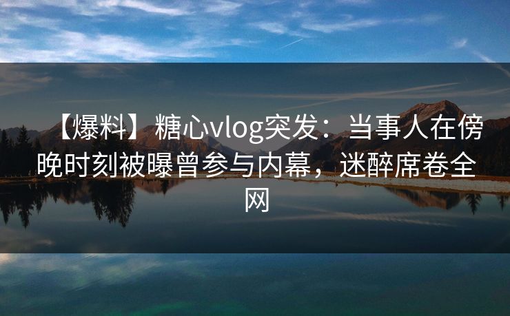 【爆料】糖心vlog突发：当事人在傍晚时刻被曝曾参与内幕，迷醉席卷全网