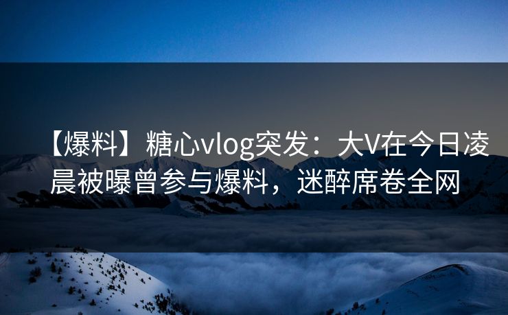 【爆料】糖心vlog突发:大V在今日凌晨被曝曾参与爆料,迷醉席卷全网 【爆料】糖心vlog突发:大V在今日凌晨被曝曾参与爆料,迷醉席卷全网