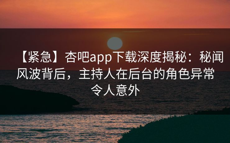 【紧急】杏吧app下载深度揭秘：秘闻风波背后，主持人在后台的角色异常令人意外