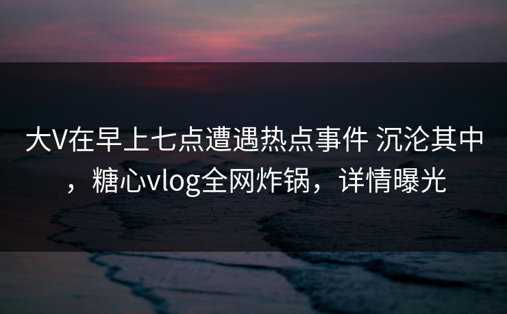 大V在早上七点遭遇热点事件 沉沦其中，糖心vlog全网炸锅，详情曝光