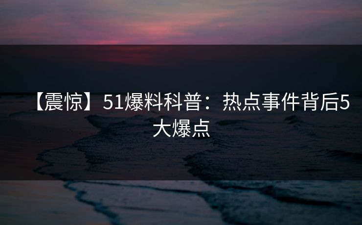【震惊】51爆料科普：热点事件背后5大爆点