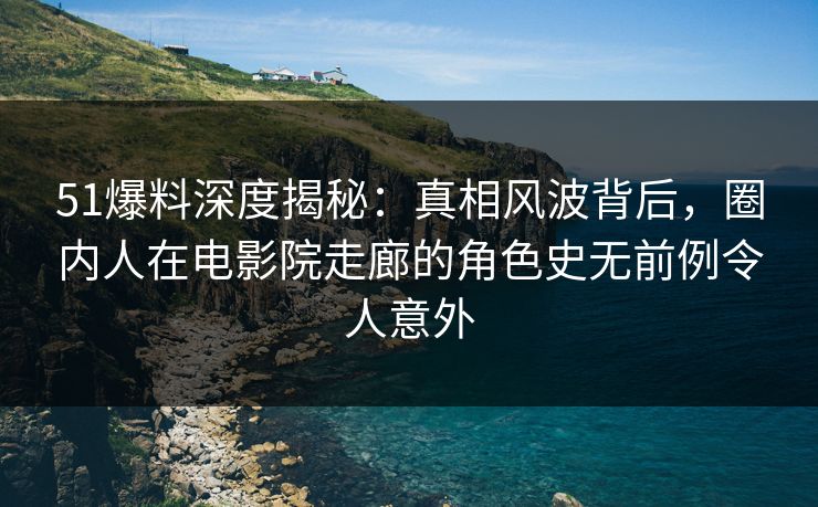51爆料深度揭秘：真相风波背后，圈内人在电影院走廊的角色史无前例令人意外