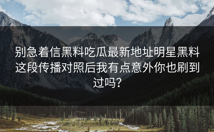 别急着信黑料吃瓜最新地址明星黑料这段传播对照后我有点意外你也刷到过吗？
