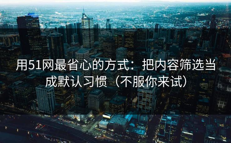 用51网最省心的方式：把内容筛选当成默认习惯（不服你来试）