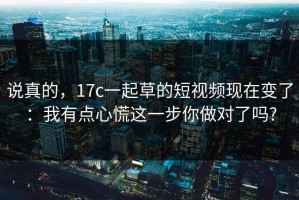 说真的，17c一起草的短视频现在变了：我有点心慌这一步你做对了吗?