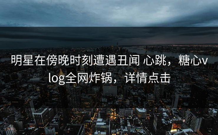 明星在傍晚时刻遭遇丑闻 心跳，糖心vlog全网炸锅，详情点击