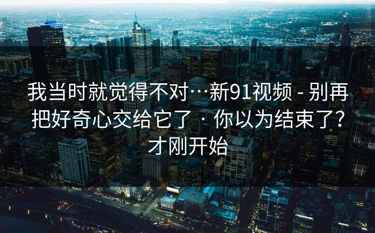 我当时就觉得不对…新91视频 - 别再把好奇心交给它了 · 你以为结束了？才刚开始