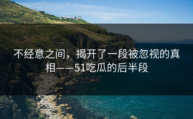 不经意之间，揭开了一段被忽视的真相——51吃瓜的后半段